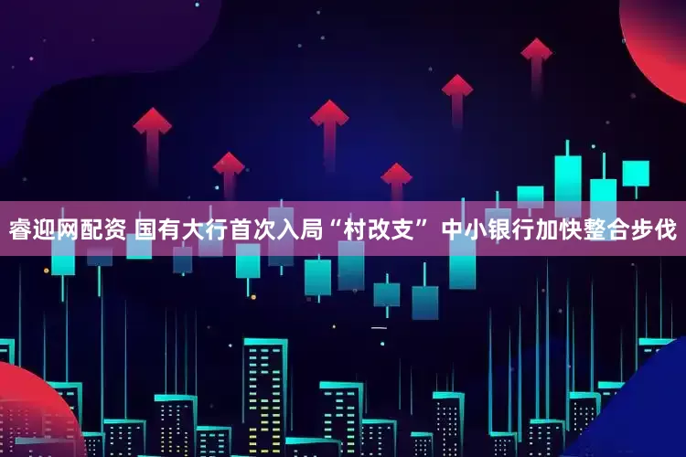 睿迎网配资 国有大行首次入局“村改支” 中小银行加快整合步伐