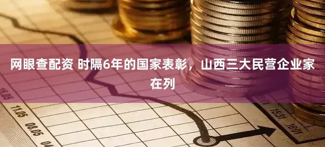 网眼查配资 时隔6年的国家表彰，山西三大民营企业家在列