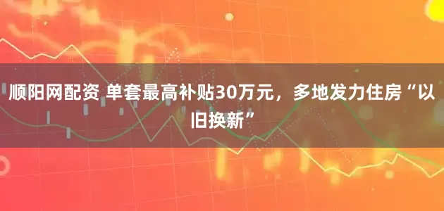 顺阳网配资 单套最高补贴30万元，多地发力住房“以旧换新”