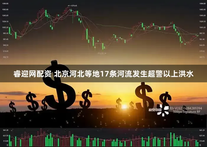 睿迎网配资 北京河北等地17条河流发生超警以上洪水