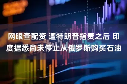 网眼查配资 遭特朗普指责之后 印度据悉尚未停止从俄罗斯购买石油