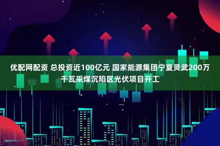 优配网配资 总投资近100亿元 国家能源集团宁夏灵武200万千瓦采煤沉陷区光伏项目开工